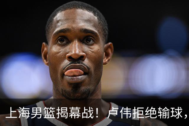 上海男篮揭幕战！卢伟拒绝输球，拉塞尔CBA首秀，央视直播