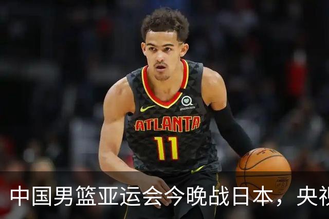 中国男篮亚运会今晚战日本，央视直播，想赢球郭士强需用好三个人