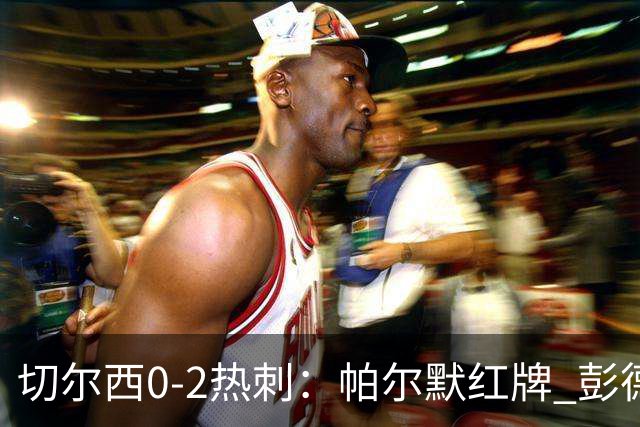 切尔西0-2热刺：帕尔默红牌 彭德斯乌龙终结连胜