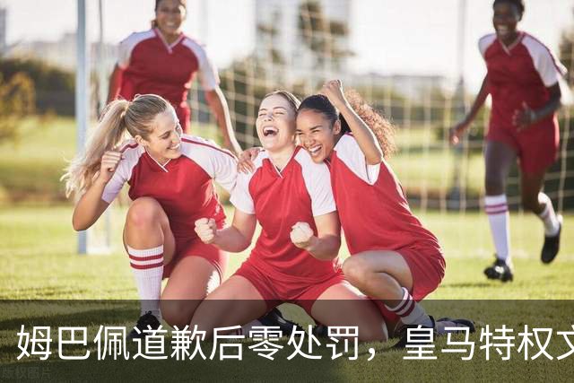 姆巴佩道歉后零处罚，皇马特权文化引争议