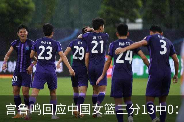 宫鲁鸣回应中国女篮三分13中0：这一场球其实不能代表全部