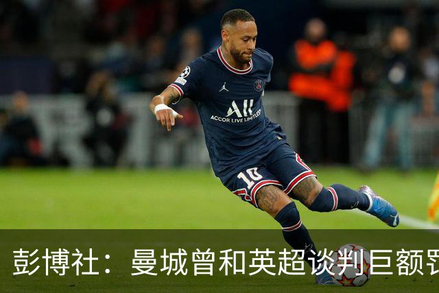 彭博社：曼城曾和英超谈判巨额罚款和解降低影响，但谈判很快破裂