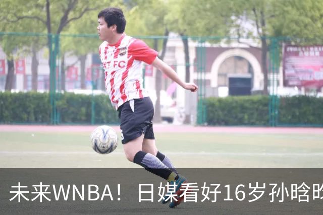 未来WNBA！日媒看好16岁孙晗昀前景 美教练晒数据赞打出统治力
