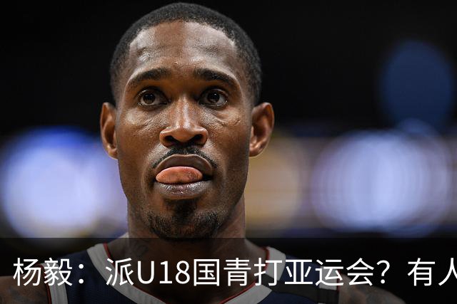 杨毅：派U18国青打亚运会？有人站着说话不腰疼，金牌一直很重要