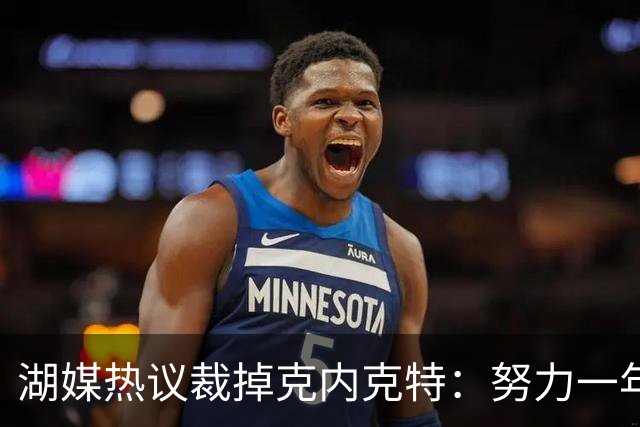 湖媒热议裁掉克内克特：努力一年没找到下家 更看重布朗尼 选他就是错误