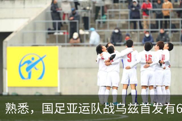 熟悉，国足亚运队战乌兹首发有6人在年初U23亚洲杯战乌兹首发