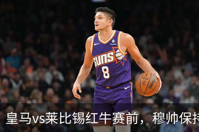皇马vs莱比锡红牛赛前，穆帅保持低调，降低外界对皇马的期待