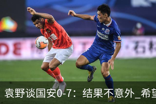 袁野谈国安0-7：结果不意外 希望小伙子记住差距