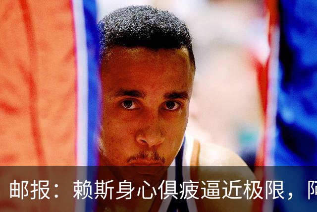邮报：赖斯身心俱疲逼近极限，阿尔特塔亟需安排其轮休