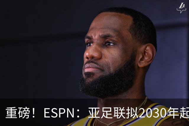 重磅！ESPN：亚足联拟2030年起推出亚国联，直接与世界杯资格挂钩