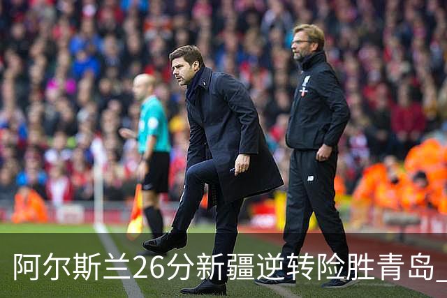 阿尔斯兰26分新疆逆转险胜青岛 阿不都15+9