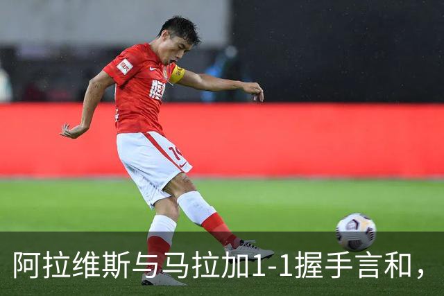 阿拉维斯与马拉加1-1握手言和，西甲最新积分榜揭晓