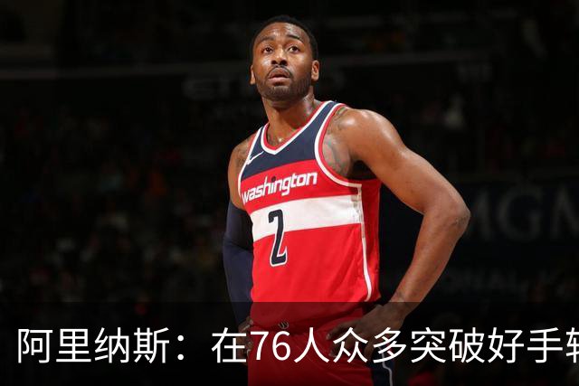 阿里纳斯：在76人众多突破好手轮番冲击下 文班亚马也会陷入麻烦