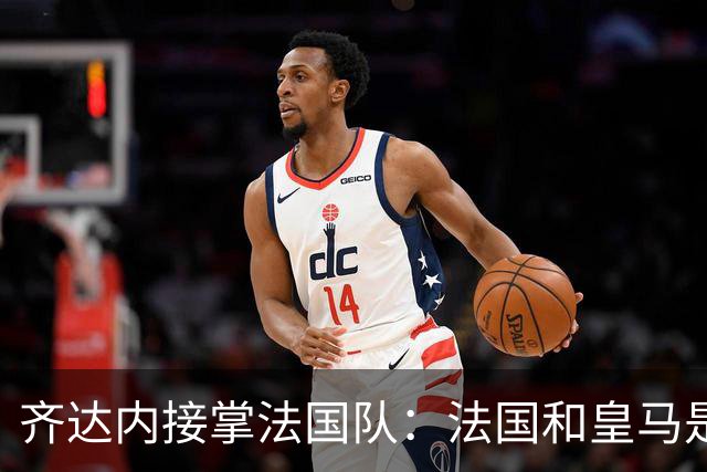 齐达内接掌法国队：法国和皇马是同一种疯狂，我喜欢