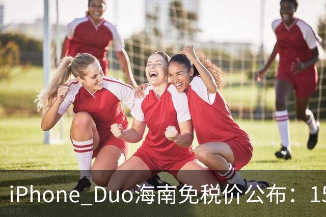 iPhone Duo海南免税价公布：15839元起 最高比官网便宜260元